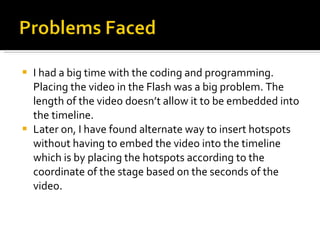I had a big time with the coding and programming. Placing the video in the Flash was a big problem. The length of the video doesn’t allow it to be embedded into the timeline.  Later on, I have found alternate way to insert hotspots without having to embed the video into the timeline which is by placing the hotspots according to the coordinate of the stage based on the seconds of the video.  