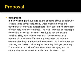 Background Indian wedding  is thought to be the bringing of two people who are said to be compatible. Hindu wedding ceremonies are traditionally conducted at least partially in Sanskrit, the language of most holy Hindu ceremonies. The local language of the people involved is also used since most Hindus do not understand Sanskrit. They have many rituals that have evolved since traditional times and differ in many ways from the modern western wedding ceremony and also among the different regions, families, and castes such as Rajput weddings and Iyer weddings. The Hindus attach a lot of importance to marriages, and the ceremonies are very colorful and extend for several days. 