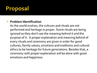 Problem Identification As the world evolves, the cultures and rituals are not performed and heritage in proper. Some rituals are being ignored as they don’t see the meaning behind it and the purpose of it.  A proper explanation and meaning behind of every rituals and ceremony are given in order for good cultures, family values, emotions and traditions and cultural ethics to be heritage for future generations. Besides that, a ceremony with proper explanation will be done with good emotions and happiness. 