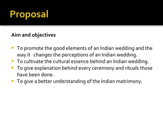 Aim and objectives To promote the good elements of an Indian wedding and the way it  changes the perceptions of an Indian wedding. To cultivate the cultural essence behind an Indian wedding. To give explanation behind every ceremony and rituals those have been done. To give a better understanding of the Indian matrimony.  
