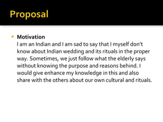 Motivation I am an Indian and I am sad to say that I myself don’t know about Indian wedding and its rituals in the proper way. Sometimes, we just follow what the elderly says without knowing the purpose and reasons behind. I would give enhance my knowledge in this and also share with the others about our own cultural and rituals. 
