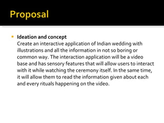 Ideation and concept Create an interactive application of Indian wedding with illustrations and all the information in not so boring or common way. The interaction application will be a video base and has sensory features that will allow users to interact with it while watching the ceremony itself. In the same time, it will allow them to read the information given about each and every rituals happening on the video.  