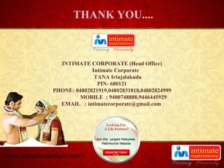 TITLE
INTIMATE CORPORATE (Head Office)
Intimate Corporate
TANA Irinjalakuda
PIN- 680121
PHONE: 04802821919,04802831818,04802824999
MOBILE : 9400748888,9446445929
EMAIL : intimatecorporate@gmail.com
THANK YOU....
www..intimatematrimony.com
 