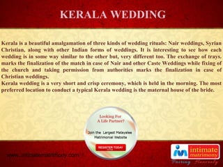 TITLE
Kerala is a beautiful amalgamation of three kinds of wedding rituals: Nair weddings, Syrian
Christian, along with other Indian forms of weddings. It is interesting to see how each
wedding is in some way similar to the other but, very different too. The exchange of trays.
marks the finalization of the match in case of Nair and other Caste Weddings while fixing of
the church and taking permission from authorities marks the finalization in case of
Christian weddings.
Kerala wedding is a very short and crisp ceremony, which is held in the morning. The most
preferred location to conduct a typical Kerala wedding is the maternal house of the bride.
KERALA WEDDING
www..intimatematrimony.com
 