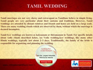 TITLE
Tamil marriages are not very showy and extravagant as Tamilians believe in simple living.
Tamil people are very particular about their customs and traditions. However, Tamil
weddings are attended by distant relatives and friends and hence are held on a large scale.
There are many wedding rituals which are observed by them, without which the marriage is
deemed incomplete.
Tamil Iyer weddings are known as kalyaanam or thirumanam in Tamil. For specific details
about vedic rituals described below, see Vedic wedding.Iyer weddings, like many other
Hindu weddings, typically last about 2–3 days. Traditionally, the family of the bride is
responsible for organizing and planning the wedding.
TAMIL WEDDING
www..intimatematrimony.com
 