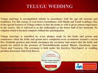 TITLE
Telugu marriage is accomplished strictly in accordance with the age old customs and
traditions. For this reason, it even bears resemblance with Hindu and Tamil weddings. One
of the special features of Telugu culture is that the bride or wife is given utmost importance
in the society. She is referred to as the ardhangini or the better half of her husband. No
religious ritual is deemed complete without her participation.
Telugu marriage is sanctified by seven pledges made by the bride and groom and
commences when the bride and groom have completed seven revolutions around a sacred
fire. Symbolic gestures and rituals encompass the ceremony and ensure that the bride and
groom are united in the presence of Panchabhutaalu namely Bhumi, Akaasham, Agni,
Neeru and Vaayuvu. The ceremony is held under the Ka yā a Ma apa or weddingḷ ṇ ṇḍ ṃ
pavilion decorated with fresh flowers
TELUGU WEDDING
www..intimatematrimony.com
 
