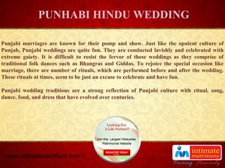 TITLE
Punjabi marriages are known for their pomp and show. Just like the opulent culture of
Punjab, Punjabi weddings are quite fun. They are conducted lavishly and celebrated with
extreme gaiety. It is difficult to resist the fervor of these weddings as they comprise of
traditional folk dances such as Bhangras and Giddas. To rejoice the special occasion like
marriage, there are number of rituals, which are performed before and after the wedding.
These rituals at times, seem to be just an excuse to celebrate and have fun.
Punjabi wedding traditions are a strong reflection of Punjabi culture with ritual, song,
dance, food, and dress that have evolved over centuries.
PUNHABI HINDU WEDDING
www..intimatematrimony.com
 