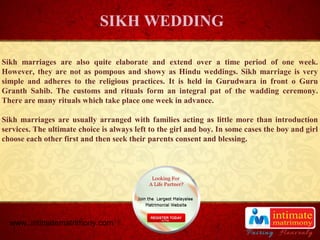 TITLE
Sikh marriages are also quite elaborate and extend over a time period of one week.
However, they are not as pompous and showy as Hindu weddings. Sikh marriage is very
simple and adheres to the religious practices. It is held in Gurudwara in front o Guru
Granth Sahib. The customs and rituals form an integral pat of the wadding ceremony.
There are many rituals which take place one week in advance.
Sikh marriages are usually arranged with families acting as little more than introduction
services. The ultimate choice is always left to the girl and boy. In some cases the boy and girl
choose each other first and then seek their parents consent and blessing.
SIKH WEDDING
www..intimatematrimony.com
 
