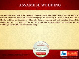 TITLE
An Assamese marriage is the wedding ceremony which takes place in the state of Assam or
between Assamese people. In Assamese language, the ceremony is known as Biya. Just like a
Hindu wedding, an Assamese wedding also has pre wedding and post wedding rituals. It is
simple and yet very elegant. One of the unique and indispensable characteristic of the
wedding is the traditional 'biya naam' song.
ASSAMESE WEDDING
www..intimatematrimony.com
 