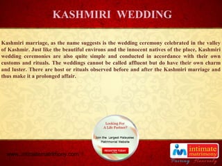 TITLE
Kashmiri marriage, as the name suggests is the wedding ceremony celebrated in the valley
of Kashmir. Just like the beautiful environs and the innocent natives of the place, Kashmiri
wedding ceremonies are also quite simple and conducted in accordance with their own
customs and rituals. The weddings cannot be called affluent but do have their own charm
and luster. There are host or rituals observed before and after the Kashmiri marriage and
thus make it a prolonged affair.
KASHMIRI WEDDING
www..intimatematrimony.com
 
