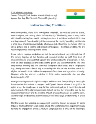 V.I.P article submitted by:
Sravani Gullapalli (Phd. Student -Chemical Engineering)
Aparna Raju Sagi (Phd. Student -Chemical Engineering)

Indian Wedding Traditions
One billion people, more than 1600 spoken languages, 28 culturally different states,
over 9 religions, one country – India defines diversity. This diversity, seen in every realm
of Indian life starting from food & clothing to customs & traditions, is reflected in Indian
marriages as well. Thus, describing all the nuances of the country’s wedding traditions in
a single piece of writing would truly be a herculean task. This article is a humble effort to
give a glimpse into a colorful and cultural extravaganza – the Indian wedding. We are
restricting to Hindu weddings in this article.
In our culture, marriage symbolizes not just the sacred union of two individuals, but of
the coming together of two families and extended families as well! Their level of
involvement is so profound that typically the family decides the bride/groom. In fact,
even till a few decades ago the bride and the groom saw each other for the first time
only on their wedding day. This trend has changed in urban areas, and in the present
day, youngsters have a better say in choosing their life partner. Families search for
eligible partners for their children through word of mouth or marriage priests primarily.
However with the internet revolution in India online matrimonial sites are also
becoming quite a hit!
Arranged marriages are strictly intra-religion and intra-caste. Compatibility of the couple
is assessed on the basis of horoscopes, and if good, then an alliance is sought for. In
urban areas, the couple goes a step further to interact and see if their interests and
natures match. If the alliance is agreeable to both parties, they proceed to plan for the
engagement ceremony and the wedding. Though arranged marriages are still the norm,
love marriages are becoming a common occurrence these days, predominantly in urban
areas.
Months before the wedding an engagement ceremony, known as Mangni (in North
India) or Nischitartham (in South India), is held. The two families meet to perform rituals
to make the engagement official. A muhurat (auspicious date & time) for the wedding is

 