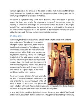 kumkum is placed on the forehead of the groom by all the male members of the bride’s
family. Kumkum is a sign of auspiciousness. Presents are given to the groom and his
family, requesting them to take care of the bride.
Janavasam is a predominantly south Indian tradition, where the groom is paraded
around the town on a chariot (or nowadays a open car!), the evening before the
wedding. In small towns and villages this event serves to show the groom to the people,
so that if they knew anything about the groom that had to be brought to the notice of
the bride’s family, they could do so. This is similar to the Christian tradition of the priest
asking those present, if anyone had any objection to the wedding.
Wedding Attire
Traditionally the bride wears a sari or a lehenga which is highly ornate with gold and
silver embroidery. The color of the sari or the
lehenga is of great significance, and is different
for different communities. The colors generally
considered auspicious for the occasion are, red,
yellow, green or white. Red is most common and
it symbolizes prosperity, fertility and saubhagya
(marital bliss). The bride also dons elaborate and
beautiful ornaments primarily made of gold and
precious stones. Her hair is plaited and decorated
with flowers and jewelry. In north India, the bride
also wears a ghunghat (veil), draped modestly
over her hair as a sign of respect to the deities
worshipped and the elders present.
The groom wears a dhoti or sherwani which also
has a lot of subtle but intricate embroidery. The
color of dhoti or the sherwani is usually white, offwhite or beige. In North-India, the groom also
wears a turban with white flowers tied in suspended strings called the Sehra. In some
traditions, he may also sport a sword as part of his wedding outfit.
In most south Indian weddings, both the bride and the groom have a kajal (black) mark
on their cheek, to ward off ill omen and evil eye. Though the bride and the groom clearly

 