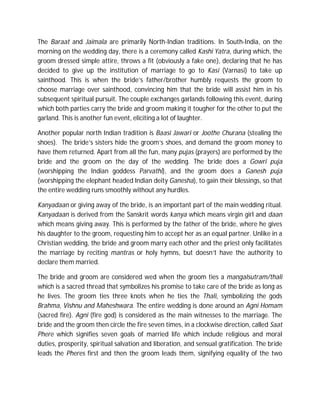 The Baraat and Jaimala are primarily North-Indian traditions. In South-India, on the
morning on the wedding day, there is a ceremony called Kashi Yatra, during which, the
groom dressed simple attire, throws a fit (obviously a fake one), declaring that he has
decided to give up the institution of marriage to go to Kasi (Varnasi) to take up
sainthood. This is when the bride’s father/brother humbly requests the groom to
choose marriage over sainthood, convincing him that the bride will assist him in his
subsequent spiritual pursuit. The couple exchanges garlands following this event, during
which both parties carry the bride and groom making it tougher for the other to put the
garland. This is another fun event, eliciting a lot of laughter.
Another popular north Indian tradition is Baasi Jawari or Joothe Churana (stealing the
shoes). The bride’s sisters hide the groom’s shoes, and demand the groom money to
have them returned. Apart from all the fun, many pujas (prayers) are performed by the
bride and the groom on the day of the wedding. The bride does a Gowri puja
(worshipping the Indian goddess Parvathi), and the groom does a Ganesh puja
(worshipping the elephant headed Indian deity Ganesha), to gain their blessings, so that
the entire wedding runs smoothly without any hurdles.
Kanyadaan or giving away of the bride, is an important part of the main wedding ritual.
Kanyadaan is derived from the Sanskrit words kanya which means virgin girl and daan
which means giving away. This is performed by the father of the bride, where he gives
his daughter to the groom, requesting him to accept her as an equal partner. Unlike in a
Christian wedding, the bride and groom marry each other and the priest only facilitates
the marriage by reciting mantras or holy hymns, but doesn’t have the authority to
declare them married.
The bride and groom are considered wed when the groom ties a mangalsutram/thali
which is a sacred thread that symbolizes his promise to take care of the bride as long as
he lives. The groom ties three knots when he ties the Thali, symbolizing the gods
Brahma, Vishnu and Maheshwara. The entire wedding is done around an Agni Homam
(sacred fire). Agni (fire god) is considered as the main witnesses to the marriage. The
bride and the groom then circle the fire seven times, in a clockwise direction, called Saat
Phere which signifies seven goals of married life which include religious and moral
duties, prosperity, spiritual salvation and liberation, and sensual gratification. The bride
leads the Pheres first and then the groom leads them, signifying equality of the two

 