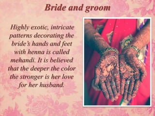 Bride and groom
 Highly exotic, intricate
 patterns decorating the
  bride’s hands and feet
   with henna is called
 mehandi. It is believed
that the deeper the color
 the stronger is her love
     for her husband.
 