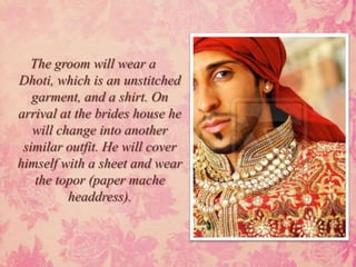 The groom will wear a
Dhoti, which is an unstitched
   garment, and a shirt. On
arrival at the brides house he
   will change into another
 similar outfit. He will cover
himself with a sheet and wear
   the topor (paper mache
          headdress).
 