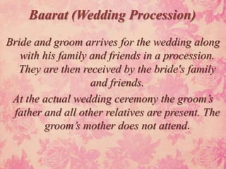 Baarat (Wedding Procession)
Bride and groom arrives for the wedding along
   with his family and friends in a procession.
  They are then received by the bride's family
                   and friends.
 At the actual wedding ceremony the groom’s
 father and all other relatives are present. The
        groom’s mother does not attend.
 
