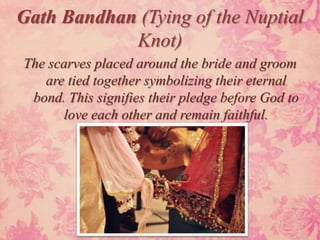 Gath Bandhan (Tying of the Nuptial
            Knot)
The scarves placed around the bride and groom
   are tied together symbolizing their eternal
 bond. This signifies their pledge before God to
       love each other and remain faithful.
 
