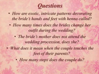Questions
 • How are exotic, intricate patterns decorating
    the bride’s hands and feet with henna called?
  • How many times does the brides change her
              outfit during the wedding?
      • The bride’s mother does not attend the
           wedding procession, does she?
• What does it mean when the couple touches the
                 feet of their parents?
       • How many steps does the couple do?
 