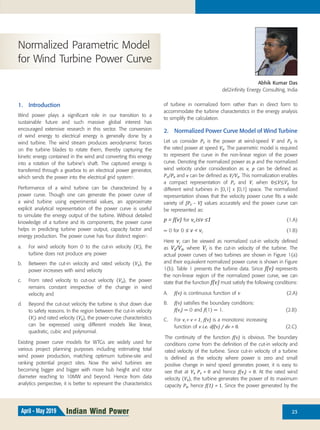 23Indian Wind PowerApril - May 2019
Abhik Kumar Das
del2infinity Energy Consulting, India
Normalized Parametric Model
for Wind Turbine Power Curve
1. Introduction
Wind power plays a significant role in our transition to a
sustainable future and such massive global interest has
encouraged extensive research in this sector. The conversion
of wind energy to electrical energy is generally done by a
wind turbine. The wind stream produces aerodynamic forces
on the turbine blades to rotate them, thereby capturing the
kinetic energy contained in the wind and converting this energy
into a rotation of the turbine’s shaft. The captured energy is
transferred through a gearbox to an electrical power generator,
which sends the power into the electrical grid system1.
Performance of a wind turbine can be characterized by a
power curve. Though one can generate the power curve of
a wind turbine using experimental values, an approximate
explicit analytical representation of the power curve is useful
to simulate the energy output of the turbine. Without detailed
knowledge of a turbine and its components, the power curve
helps in predicting turbine power output, capacity factor and
energy production. The power curve has four distinct region1.
a. For wind velocity from 0 to the cut-in velocity (VI), the
turbine does not produce any power
b. Between the cut-in velocity and rated velocity (VR), the
power increases with wind velocity
c. From rated velocity to cut-out velocity (VO), the power
remains constant irrespective of the change in wind
velocity and
d. Beyond the cut-out velocity the turbine is shut down due
to safety reasons. In the region between the cut-in velocity
(VI) and rated velocity (VR), the power-curve characteristics
can be expressed using different models like linear,
quadratic, cubic and polynomial.
Existing power curve models for WTGs are widely used for
various project planning purposes including estimating total
wind power production, matching optimum turbine-site and
ranking potential project sites. Now the wind turbines are
becoming bigger and bigger with more hub height and rotor
diameter reaching to 10MW and beyond. Hence from data
analytics perspective, it is better to represent the characteristics
of turbine in normalized form rather than in direct form to
accommodate the turbine characteristics in the energy analysis
to simplify the calculation.
2. Normalized Power Curve Model of Wind Turbine
Let us consider PV is the power at wind-speed V and PR is
the rated power at speed VR. The parametric model is required
to represent the curve in the non-linear region of the power
curve. Denoting the normalized power as p and the normalized
wind velocity under consideration as v, p can be defined as
PV/PR and v can be defined as V/VR. This normalization enables
a compact representation of PV and V, when 0≤V≤VR for
different wind turbines in [0,1] x [0,1] space. The normalized
representation shows that the velocity power curve fits a wide
variety of [PV – V] values accurately and the power curve can
be represented as:
p = f(v) for v_i≤v ≤1 (1.A)
= 0 for 0 ≤ v < vi (1.B)
Here vi can be viewed as normalized cut-in velocity defined
as VI/VR, where VI is the cut-in velocity of the turbine. The
actual power curves of two turbines are shown in Figure 1(a)
and their equivalent normalized power curve is shown in Figure
1(b). Table 1 presents the turbine data. Since f(v) represents
the non-linear region of the normalized power curve, we can
state that the function f(v) must satisfy the following conditions:
A. f(v) is continuous function of v (2.A)
B. f(v) satisfies the boundary conditions:
f(vi) = 0 and f(1) = 1. (2.B)
C. For vi < v < 1, f(v) is a monotonic increasing
function of v i.e. df(v) / dv > 0. (2.C)
The continuity of the function f(v) is obvious. The boundary
conditions come from the definition of the cut-in velocity and
rated velocity of the turbine. Since cut-in velocity of a turbine
is defined as the velocity where power is zero and small
positive change in wind speed generates power, it is easy to
see that at VI, PV = 0 and hence f(vi) = 0. At the rated wind
velocity (VR), the turbine generates the power of its maximum
capacity PR, hence f(1) = 1. Since the power generated by the
 