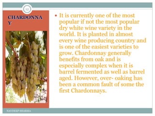 CHARDONNA
Y
 It is currently one of the most
popular if not the most popular
dry white wine variety in the
world. It is planted in almost
every wine producing country and
is one of the easiest varieties to
grow. Chardonnay generally
benefits from oak and is
especially complex when it is
barrel fermented as well as barrel
aged. However, over- oaking has
been a common fault of some the
first Chardonnays.
12
NAVDEEP SHARMA
 