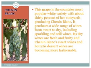 CHENIN
BLANC
 This grape is the countries most
popular white variety with about
thirty percent of her vineyards
producing Chenin Blanc. It
produces a wide range of wines
from sweet to dry, including
sparkling and still wines. Its dry
wines are fresh and fruity and
Chenin Blanc's sweet wines and
botrytis dessert wines are
becoming more fashionable.
13
NAVDEEP SHARMA
 