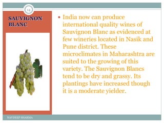 SAUVIGNON
BLANC
 India now can produce
international quality wines of
Sauvignon Blanc as evidenced at
few wineries located in Nasik and
Pune district. These
microclimates in Maharashtra are
suited to the growing of this
variety. The Sauvignon Blancs
tend to be dry and grassy. Its
plantings have increased though
it is a moderate yielder.
14
NAVDEEP SHARMA
 