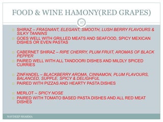 FOOD & WINE HAMONY(RED GRAPES)
NAVDEEP SHARMA
17
 SHIRAZ – FRAGNANT, ELEGANT, SMOOTH, LUSH BERRY FLAVOURS &
SILKY TANNINS
 GOES WELL WITH GRILLED MEATS AND SEAFOOD, SPICY MEXICAN
DISHES OR EVEN PASTAS
 CABERNET SHIRAZ – RIPE CHERRY, PLUM FRUIT, AROMAS OF BLACK
PEPPER
 PAIRED WELL WITH ALL TANDOORI DISHES AND MILDLY SPICED
CURRIES
 ZINFANDEL – BLACKBERRY AROMA, CINNAMON, PLUM FLAVOURS,
BALANCED, SUPPLE, SPICY & DELIGHFUL
 PAIRED WITH PIZZAS AND HEARTY PASTA DISHES
 MERLOT – SPICY NOSE
 PAIRED WITH TOMATO BASED PASTA DISHES AND ALL RED MEAT
DISHES
 