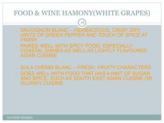 FOOD & WINE HAMONY(WHITE GRAPES)
NAVDEEP SHARMA
18
– SAUVIGNON BLANC – HERBACEOUS, CRISP, DRY,
HINTS OF GREEN PEPPER AND TOUCH OF SPICE AT
FINISH
– PAIRED WELL WITH SPICY FOOD, ESPECIALLY
COASTAL DISHES AS WELL AS LIGHTLY FLAVOURED
ASIAN CUISINE
– SULA CHENIN BLANC – FRESH, FRUITY CHARACTERS
– GOES WELL WITH FOOD THAT HAS A HINT OF SUGAR
AND SPICE, SUCH AS SOUTH EAST ASIAN CUISINE OR
GUJRATI CUISINE
 