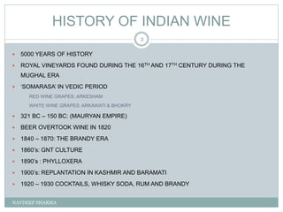 HISTORY OF INDIAN WINE
NAVDEEP SHARMA
2
 5000 YEARS OF HISTORY
 ROYAL VINEYARDS FOUND DURING THE 16TH AND 17TH CENTURY DURING THE
MUGHAL ERA
 ‘SOMARASA’ IN VEDIC PERIOD
RED WINE GRAPES: ARKESHAM
WHITE WINE GRAPES: ARKAWATI & BHOKRY
 321 BC – 150 BC: (MAURYAN EMPIRE)
 BEER OVERTOOK WINE IN 1820
 1840 – 1870: THE BRANDY ERA
 1860’s: GNT CULTURE
 1890’s : PHYLLOXERA
 1900’s: REPLANTATION IN KASHMIR AND BARAMATI
 1920 – 1930 COCKTAILS, WHISKY SODA, RUM AND BRANDY
 