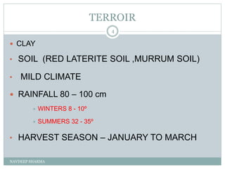 TERROIR
NAVDEEP SHARMA
4
 CLAY
• SOIL (RED LATERITE SOIL ,MURRUM SOIL)
• MILD CLIMATE
 RAINFALL 80 – 100 cm
 WINTERS 8 - 10º
 SUMMERS 32 - 35º
• HARVEST SEASON – JANUARY TO MARCH
 