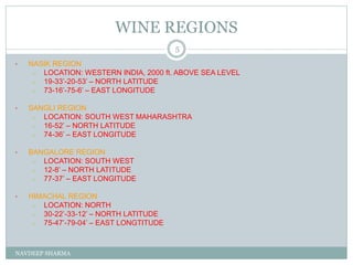 WINE REGIONS
NAVDEEP SHARMA
5
• NASIK REGION
– LOCATION: WESTERN INDIA, 2000 ft. ABOVE SEA LEVEL
– 19-33’-20-53’ – NORTH LATITUDE
– 73-16’-75-6’ – EAST LONGITUDE
• SANGLI REGION
– LOCATION: SOUTH WEST MAHARASHTRA
– 16-52’ – NORTH LATITUDE
– 74-36’ – EAST LONGITUDE
• BANGALORE REGION
– LOCATION: SOUTH WEST
– 12-8’ – NORTH LATITUDE
– 77-37’ – EAST LONGITUDE
• HIMACHAL REGION
– LOCATION: NORTH
– 30-22’-33-12’ – NORTH LATITUDE
– 75-47’-79-04’ – EAST LONGTITUDE
 