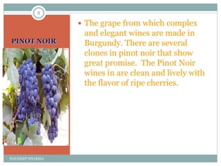 PINOT NOIR
 The grape from which complex
and elegant wines are made in
Burgundy. There are several
clones in pinot noir that show
great promise. The Pinot Noir
wines in are clean and lively with
the flavor of ripe cherries.
8
NAVDEEP SHARMA
 