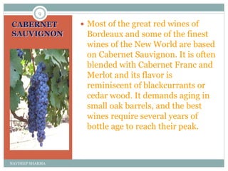 CABERNET
SAUVIGNON
 Most of the great red wines of
Bordeaux and some of the finest
wines of the New World are based
on Cabernet Sauvignon. It is often
blended with Cabernet Franc and
Merlot and its flavor is
reminiscent of blackcurrants or
cedar wood. It demands aging in
small oak barrels, and the best
wines require several years of
bottle age to reach their peak.
9
NAVDEEP SHARMA
 