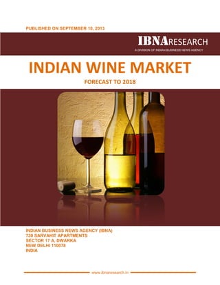 PUBLISHED ON SEPTEMBER
INDIAN WINE
INDIAN BUSINESS NEWS AGENCY (IBNA)
730 SARVAHIT APARTMENTS
SECTOR 17 A, DWARKA
NEW DELHI 110078
INDIA
www.ibnaresearch.in
PUBLISHED ON SEPTEMBER 10, 2013
IBNAIBNAIBNAIBNAA DIVISION OF INDIAN BUSINESS NEWS AGENCY
INDIAN WINE MARKET
FORECAST TO 2018
INDIAN BUSINESS NEWS AGENCY (IBNA)
730 SARVAHIT APARTMENTS
IBNAIBNAIBNAIBNARESEARCH
INDIAN BUSINESS NEWS AGENCY
MARKET
 