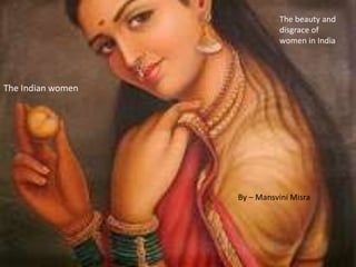 The Indian women 
The beauty and 
disgrace of 
women in India 
By – Mansvini Misra 
 