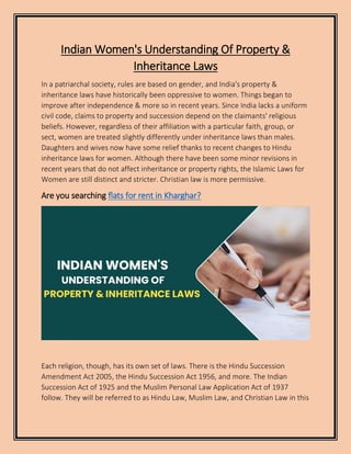 Indian Women's Understanding Of Property &
Inheritance Laws
In a patriarchal society, rules are based on gender, and India's property &
inheritance laws have historically been oppressive to women. Things began to
improve after independence & more so in recent years. Since India lacks a uniform
civil code, claims to property and succession depend on the claimants' religious
beliefs. However, regardless of their affiliation with a particular faith, group, or
sect, women are treated slightly differently under inheritance laws than males.
Daughters and wives now have some relief thanks to recent changes to Hindu
inheritance laws for women. Although there have been some minor revisions in
recent years that do not affect inheritance or property rights, the Islamic Laws for
Women are still distinct and stricter. Christian law is more permissive.
Are you searching flats for rent in Kharghar?
Each religion, though, has its own set of laws. There is the Hindu Succession
Amendment Act 2005, the Hindu Succession Act 1956, and more. The Indian
Succession Act of 1925 and the Muslim Personal Law Application Act of 1937
follow. They will be referred to as Hindu Law, Muslim Law, and Christian Law in this
 
