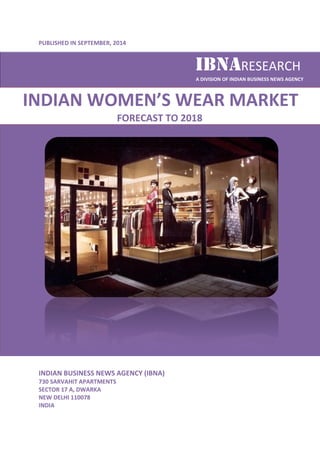 PUBLISHED IN SEPTEMBER, , 2014 
INDIAN WOMEN 
INDIAN BUSINESS NEWS AGENCY (IBNA) 
730 SARVAHIT APARTMENTS 
SECTOR 17 A, DWARKA 
NEW DELHI 110078 
INDIA 
IBNA 
IBNARESEARCH 
A DIVISION OF INDIAN BUSINESS NEWS AGENCY 
WOMEN’S WEAR MARKET 
FORECAST TO 2018 
 