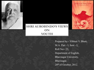 SHRI AUROBINDO’S VIEWS
          ON
        YOUTH

               Prepared by:- Vibhuti V. Bhatt,
               M.A. Part - I, Sem - I,
               Roll No:- 23,
               Department of English,
               Bhavnagar University,
               Bhavnagar.
               20th of October, 2012.
 