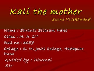 Kali the motherKali the mother
Name : Shranti Sitaram HakeName : Shranti Sitaram Hake
Class : M. A. 2Class : M. A. 2ndnd
Roll no : 3057Roll no : 3057
College : S. M. Joshi College, HadapsarCollege : S. M. Joshi College, Hadapsar
PunePune
Guided by : Dhumal
Sir
Swami Vivekanand
 