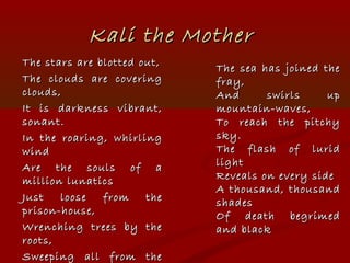 Kali the MotherKali the Mother
The stars are blotted out,The stars are blotted out,
The clouds are coveringThe clouds are covering
clouds,clouds,
It is darkness vibrant,It is darkness vibrant,
sonant.sonant.
In the roaring, whirlingIn the roaring, whirling
windwind
Are the souls of aAre the souls of a
million lunaticsmillion lunatics
Just loose from theJust loose from the
prison-house,prison-house,
Wrenching trees by theWrenching trees by the
roots,roots,
Sweeping all from theSweeping all from the
The sea has joined theThe sea has joined the
fray,fray,
And swirls upAnd swirls up
mountain-waves,mountain-waves,
To reach the pitchyTo reach the pitchy
sky.sky.
The flash of luridThe flash of lurid
lightlight
Reveals on every sideReveals on every side
A thousand, thousandA thousand, thousand
shadesshades
Of death begrimedOf death begrimed
and blackand black
 
