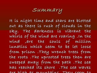 SummarySummary
It is night time and stars are blottedIt is night time and stars are blotted
out as there is rush of clouds in theout as there is rush of clouds in the
sky. The darkness is vibrant thesky. The darkness is vibrant the
whirls of the wind are roaring .In thewhirls of the wind are roaring .In the
wind ,are the souls of millionwind ,are the souls of million
lunatics which seem to be let looselunatics which seem to be let loose
from prison .They wrench trees fromfrom prison .They wrench trees from
the roots .The uprooted trees then arethe roots .The uprooted trees then are
sweeped away from the path .The seasweeped away from the path .The sea
has reached its shore .The sea waveshas reached its shore .The sea waves
 