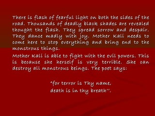 There is flash of fearful light on both the sides of theThere is flash of fearful light on both the sides of the
road. Thousands of deadly black shades are revealedroad. Thousands of deadly black shades are revealed
thought the flash. They spread sorrow and despair.thought the flash. They spread sorrow and despair.
They dance madly with joy. Mother Kali needs toThey dance madly with joy. Mother Kali needs to
come here to stop everything and bring end to thecome here to stop everything and bring end to the
monstrous things.monstrous things.
Mother Kali is able to fight with the evil powers. ThisMother Kali is able to fight with the evil powers. This
is because she herself is very terrible. She canis because she herself is very terrible. She can
destroy all monstrous beings. The poet says:destroy all monstrous beings. The poet says:
““for terror is Thy name,for terror is Thy name,
death is in thy breath’’.death is in thy breath’’.
 