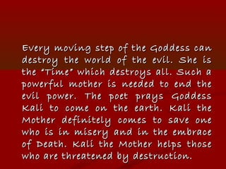 Every moving step of the Goddess canEvery moving step of the Goddess can
destroy the world of the evil. She isdestroy the world of the evil. She is
the “Time” which destroys all. Such athe “Time” which destroys all. Such a
powerful mother is needed to end thepowerful mother is needed to end the
evil power. The poet prays Goddessevil power. The poet prays Goddess
Kali to come on the earth. Kali theKali to come on the earth. Kali the
Mother definitely comes to save oneMother definitely comes to save one
who is in misery and in the embracewho is in misery and in the embrace
of Death. Kali the Mother helps thoseof Death. Kali the Mother helps those
who are threatened by destruction.who are threatened by destruction.
 