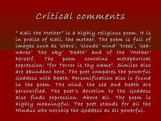 Critical commentsCritical comments
““ Kali the Mother” is a highly religious poem. It isKali the Mother” is a highly religious poem. It is
in praise of Kali, the mother. The poem is full ofin praise of Kali, the mother. The poem is full of
images such as ‘stars’, ‘clouds’ wind’ ‘trees’, ‘sea-images such as ‘stars’, ‘clouds’ wind’ ‘trees’, ‘sea-
waves’ ‘the sky’ ‘Death’ and of the ‘Mother’waves’ ‘the sky’ ‘Death’ and of the ‘Mother’
herself. The poem contains metaphoricalherself. The poem contains metaphorical
expression: “for Terror is thy name”. Similes alsoexpression: “for Terror is thy name”. Similes also
are abundant here. The poet compares the powerfulare abundant here. The poet compares the powerful
Goddess with Death. Personification also is foundGoddess with Death. Personification also is found
in the poem. The wind, the sea and Death arein the poem. The wind, the sea and Death are
personified. The poet’s devotion to the Goddesspersonified. The poet’s devotion to the Goddess
also finds expression. Above all. The poem isalso finds expression. Above all. The poem is
highly meaningful. The poet stands for all thehighly meaningful. The poet stands for all the
Hindus who worship the Goddess as all powerful.Hindus who worship the Goddess as all powerful.
 