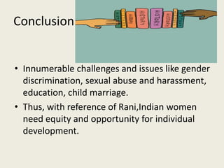 Conclusion
• Innumerable challenges and issues like gender
discrimination, sexual abuse and harassment,
education, child marriage.
• Thus, with reference of Rani,Indian women
need equity and opportunity for individual
development.
 