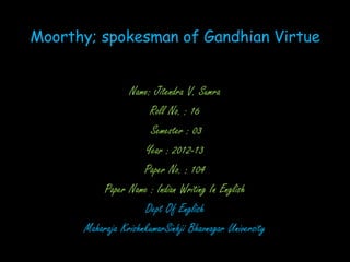 Moorthy; spokesman of Gandhian Virtue


                 Name: Jitendra V. Sumra
                      Roll No. : 16
                       Semester : 03
                     Year : 2012-13
                     Paper No. : 104
          Paper Name : Indian Writing In English
                     Dept Of English
      Maharaja KrishnkumarSinhji Bhavnagar University
 