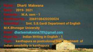 Name :- Dharti Makwana
Batch :- 2019- 2021
Semester :- M.A. sem - 1
Enrollment No. :- 2069108420200024
Submitted :- Smt. S.B.Gardi Department of English
M.K.Bhvnagar University
Email : dharteemakwana789@gmail.com
Paper No. :- Indian Writing in English - 1
Topic :- kanthapura as postcolonial text: Treatment of
Indian sensibility in kanthapura
 