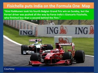 Courtesy:  http://www.formula1.com/ “ Kimi Raikkonen took his fourth Belgian Grand Prix win on Sunday, but the Ferrari driver was pushed all the way by Force India's Giancarlo Fisichella, who finished less than a second behind the Finn.” Fisichella puts India on the Formula One  Map 