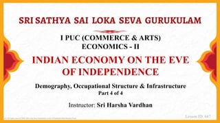 (C) All rights reserved 2020, SSS Loka Seva Gurukulam, a unit of Prashanthi Bala Mandira Trust.
I PUC (COMMERCE & ARTS)
ECONOMICS - II
INDIAN ECONOMY ON THE EVE
OF INDEPENDENCE
Demography, Occupational Structure & Infrastructure
Part 4 of 4
Instructor: Sri Harsha Vardhan
Lesson ID: 687
 
