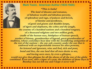 Mark Twain,  American Author (1835-1920): “ This is India!  The land of dreams and romance,  of fabulous wealth and fabulous poverty,  of splendour and rags, of palaces and hovels,  of famine and pestilence,  of genii and giants and Aladdin lamps,  of tigers and elephants, the cobra and the jungle, the country of a hundred nations and a hundred tongues, of a thousand religions and two million gods,  cradle of the human race, birthplace of human speech, mother of history, grandmother of legend, great-grandmother of tradition, whose yesterdays bear date with the mouldering antiquities of the rest of the nations – the one sole country under the sun that is endowed with an imperishable interest for alien persons,  for lettered and ignorant, wise and fool, rich and poor,  bond and free, the one land that all men desire to see,  and having seen once, by even a glimpse,  would not give that glimpse for all the shows of all the rest of the globe combined. Even now, after a lapse of a year, the delirium of those days in Bombay has not left me and I hope it never will.” 